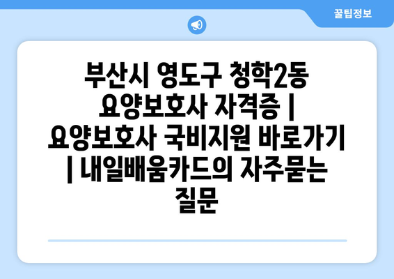 부산시 영도구 청학2동 요양보호사 자격증 | 요양보호사 국비지원 바로가기 | 내일배움카드