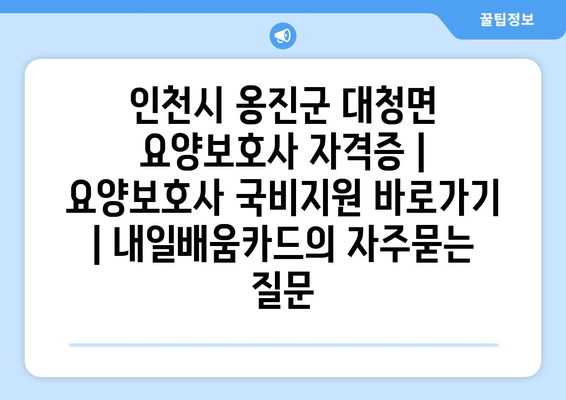 인천시 옹진군 대청면 요양보호사 자격증 | 요양보호사 국비지원 바로가기 | 내일배움카드